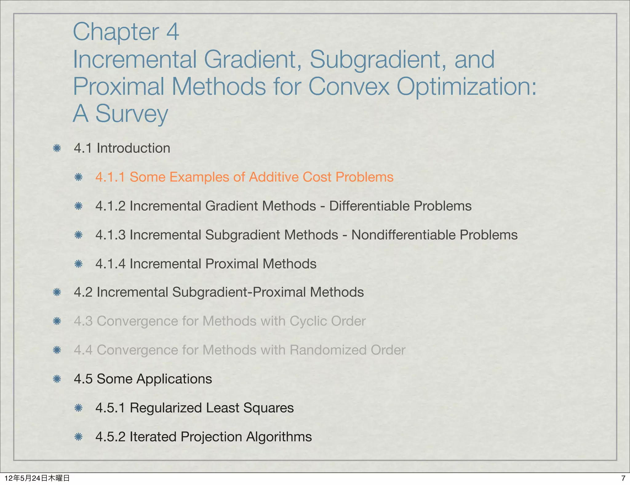 Chapter 4
              Incremental Gradient, Subgradient, and
              Proximal Methods for Convex Optimization:
              A Survey
              4.1 Introduction

                 4.1.1 Some Examples of Additive Cost Problems

                 4.1.2 Incremental Gradient Methods - Differentiable Problems

                 4.1.3 Incremental Subgradient Methods - Nondifferentiable Problems

                 4.1.4 Incremental Proximal Methods

              4.2 Incremental Subgradient-Proximal Methods

              4.3 Convergence for Methods with Cyclic Order

              4.4 Convergence for Methods with Randomized Order

              4.5 Some Applications

                 4.5.1 Regularized Least Squares

                 4.5.2 Iterated Projection Algorithms

12年5月24日木曜日                                                                           7
 