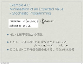 Example 4.3:
              Minimization of an Expected Value
              - Stochastic Programming
                                   m
                                = ∑ π i H (x,wi )
                                  i=1




              Hはxと確率変数w の関数

              ただし、wはm通りの可能な値がある(m>>1)
                       P(w = wi ) = π i i = 1,..., m
              このときHの期待値を最小化するようなxを求める



12年5月24日木曜日                                            11
 