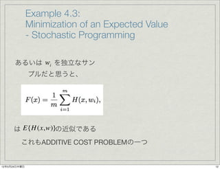 Example 4.3:
              Minimization of an Expected Value
              - Stochastic Programming

      あるいは wi を独立なサン
              プルだと思うと、




     は E{H (x,w)}の近似である
         これもADDITIVE COST PROBLEMの一つ


12年5月24日木曜日                                       12
 