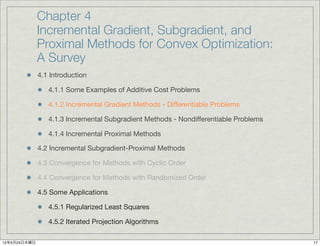 Chapter 4
              Incremental Gradient, Subgradient, and
              Proximal Methods for Convex Optimization:
              A Survey
              4.1 Introduction

                 4.1.1 Some Examples of Additive Cost Problems

                 4.1.2 Incremental Gradient Methods - Differentiable Problems

                 4.1.3 Incremental Subgradient Methods - Nondifferentiable Problems

                 4.1.4 Incremental Proximal Methods

              4.2 Incremental Subgradient-Proximal Methods

              4.3 Convergence for Methods with Cyclic Order

              4.4 Convergence for Methods with Randomized Order

              4.5 Some Applications

                 4.5.1 Regularized Least Squares

                 4.5.2 Iterated Projection Algorithms

12年5月24日木曜日                                                                           17
 