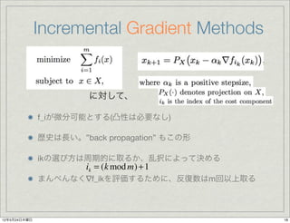 Incremental Gradient Methods


                       に対して、

              f_iが微分可能とする(凸性は必要なし)

              歴史は長い。”back propagation” もこの形

              ikの選び方は周期的に取るか、乱択によって決める
                       ik = (k mod m) + 1
              まんべんなく∇f_ikを評価するために、反復数はm回以上取る



12年5月24日木曜日                                    18
 