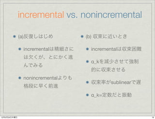 incremental vs. nonincremental

              (a)反復しはじめ            (b) 収束に近いとき

               incrementalは精細さに     incrementalは収束困難
               は欠くが、とにかく進
                                    α_kを減少させて強制
               んでみる
                                    的に収束させる
               nonincrementalよりも
                                    収束率がsublinearで遅
               格段に早く前進
                                    α_k=定数だと振動



12年5月24日木曜日                                            19
 