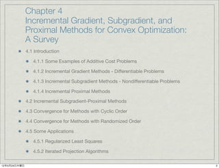 Chapter 4
              Incremental Gradient, Subgradient, and
              Proximal Methods for Convex Optimization:
              A Survey
              4.1 Introduction

                 4.1.1 Some Examples of Additive Cost Problems

                 4.1.2 Incremental Gradient Methods - Differentiable Problems

                 4.1.3 Incremental Subgradient Methods - Nondifferentiable Problems

                 4.1.4 Incremental Proximal Methods

              4.2 Incremental Subgradient-Proximal Methods

              4.3 Convergence for Methods with Cyclic Order

              4.4 Convergence for Methods with Randomized Order

              4.5 Some Applications

                 4.5.1 Regularized Least Squares

                 4.5.2 Iterated Projection Algorithms

12年5月24日木曜日                                                                           2
 