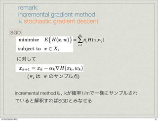 remark:
              incremental gradient method
              ≒ stochastic gradient descent
      SGD                            m
                                  = ∑ π i H (x,wi )
                                    i=1




          に対して


                 ( wk は w のサンプル点)


         incremental methodも, ikが確率1/mで一様にサンプルされ
         ていると解釈すればSGDとみなせる


12年5月24日木曜日                                           21
 