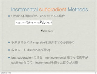 Incremental subgradient Methods
              f が微分不可能だが、convexである場合



                               ~

                              ∇ f (x) ∈∂ f (x)


              収束させるには step sizeを減少させる必要あり

              収束レートはsublinear (遅い)

              but, subgradientの場合、nonincremental 版でも収束率が
              sublinearなので、incrementalを使ったほうがお徳


12年5月24日木曜日                                                23
 
