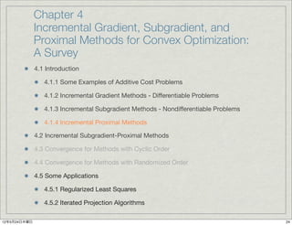 Chapter 4
              Incremental Gradient, Subgradient, and
              Proximal Methods for Convex Optimization:
              A Survey
              4.1 Introduction

                 4.1.1 Some Examples of Additive Cost Problems

                 4.1.2 Incremental Gradient Methods - Differentiable Problems

                 4.1.3 Incremental Subgradient Methods - Nondifferentiable Problems

                 4.1.4 Incremental Proximal Methods

              4.2 Incremental Subgradient-Proximal Methods

              4.3 Convergence for Methods with Cyclic Order

              4.4 Convergence for Methods with Randomized Order

              4.5 Some Applications

                 4.5.1 Regularized Least Squares

                 4.5.2 Iterated Projection Algorithms

12年5月24日木曜日                                                                           24
 