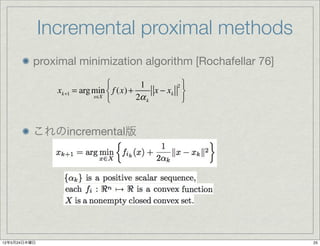 Incremental proximal methods
          proximal minimization algorithm [Rochafellar 76]
                               ⎧          1         2⎫
                xk+1 = arg min ⎨ f (x) +      x − xk ⎬
                           x∈X
                               ⎩         2α k        ⎭


          これのincremental版




12年5月24日木曜日                                                  25
 