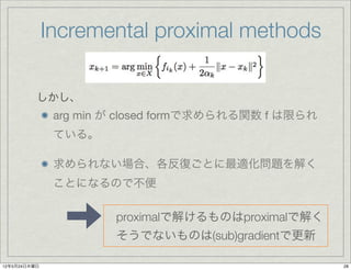 Incremental proximal methods

          しかし、
               arg min が closed formで求められる関数 f は限られ
               ている。

               求められない場合、各反復ごとに最適化問題を解く
               ことになるので不便

                       proximalで解けるものはproximalで解く
                       そうでないものは(sub)gradientで更新

12年5月24日木曜日                                           28
 