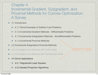 Chapter 4
              Incremental Gradient, Subgradient, and
              Proximal Methods for Convex Optimization:
              A Survey
              4.1 Introduction

                 4.1.1 Some Examples of Additive Cost Problems

                 4.1.2 Incremental Gradient Methods - Differentiable Problems

                 4.1.3 Incremental Subgradient Methods - Nondifferentiable Problems

                 4.1.4 Incremental Proximal Methods

              4.2 Incremental Subgradient-Proximal Methods

              4.3 Convergence for Methods with Cyclic Order               TODAY’S TOPIC
              4.4 Convergence for Methods with Randomized Order

              4.5 Some Applications

                 4.5.1 Regularized Least Squares

                 4.5.2 Iterated Projection Algorithms

12年5月24日木曜日                                                                               3
 