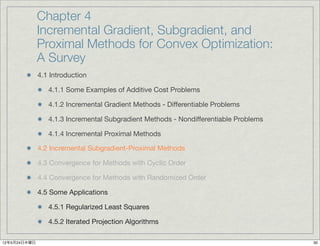 Chapter 4
              Incremental Gradient, Subgradient, and
              Proximal Methods for Convex Optimization:
              A Survey
              4.1 Introduction

                 4.1.1 Some Examples of Additive Cost Problems

                 4.1.2 Incremental Gradient Methods - Differentiable Problems

                 4.1.3 Incremental Subgradient Methods - Nondifferentiable Problems

                 4.1.4 Incremental Proximal Methods

              4.2 Incremental Subgradient-Proximal Methods

              4.3 Convergence for Methods with Cyclic Order

              4.4 Convergence for Methods with Randomized Order

              4.5 Some Applications

                 4.5.1 Regularized Least Squares

                 4.5.2 Iterated Projection Algorithms

12年5月24日木曜日                                                                           30
 