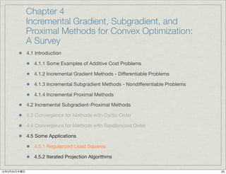 Chapter 4
              Incremental Gradient, Subgradient, and
              Proximal Methods for Convex Optimization:
              A Survey
              4.1 Introduction

                 4.1.1 Some Examples of Additive Cost Problems

                 4.1.2 Incremental Gradient Methods - Differentiable Problems

                 4.1.3 Incremental Subgradient Methods - Nondifferentiable Problems

                 4.1.4 Incremental Proximal Methods

              4.2 Incremental Subgradient-Proximal Methods

              4.3 Convergence for Methods with Cyclic Order

              4.4 Convergence for Methods with Randomized Order

              4.5 Some Applications

                 4.5.1 Regularized Least Squares

                 4.5.2 Iterated Projection Algorithms

12年5月24日木曜日                                                                           33
 