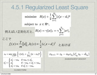 4.5.1 Regularized Least Square



    例えばL1正則化だと、

 ここで
                  γ              1 '
         fi (x) =   x 1 ,hi (x) = (ci x − di ) とおけば
                                              2

                  m              2


                                               (SUB)GRADIENT DESCENT




               CLOSED FORM

12年5月24日木曜日                                                            34
 