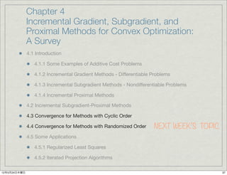 Chapter 4
              Incremental Gradient, Subgradient, and
              Proximal Methods for Convex Optimization:
              A Survey
              4.1 Introduction

                 4.1.1 Some Examples of Additive Cost Problems

                 4.1.2 Incremental Gradient Methods - Differentiable Problems

                 4.1.3 Incremental Subgradient Methods - Nondifferentiable Problems

                 4.1.4 Incremental Proximal Methods

              4.2 Incremental Subgradient-Proximal Methods

              4.3 Convergence for Methods with Cyclic Order

              4.4 Convergence for Methods with Randomized Order      NEXT WEEK’S TOPIC
              4.5 Some Applications

                 4.5.1 Regularized Least Squares

                 4.5.2 Iterated Projection Algorithms

12年5月24日木曜日                                                                              37
 