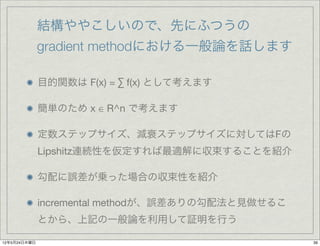 結構ややこしいので、先にふつうの
              gradient methodにおける一般論を話します

              目的関数は F(x) = ∑ f(x) として考えます

              簡単のため x ∈ R^n で考えます

              定数ステップサイズ、減衰ステップサイズに対してはFの
              Lipshitz連続性を仮定すれば最適解に収束することを紹介

              勾配に誤差が乗った場合の収束性を紹介

              incremental methodが、誤差ありの勾配法と見做せるこ
              とから、上記の一般論を利用して証明を行う

12年5月24日木曜日                                        39
 