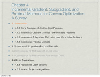 Chapter 4
              Incremental Gradient, Subgradient, and
              Proximal Methods for Convex Optimization:
              A Survey
              4.1 Introduction

                 4.1.1 Some Examples of Additive Cost Problems

                 4.1.2 Incremental Gradient Methods - Differentiable Problems

                 4.1.3 Incremental Subgradient Methods - Nondifferentiable Problems

                 4.1.4 Incremental Proximal Methods

              4.2 Incremental Subgradient-Proximal Methods

              4.3 Convergence for Methods with Cyclic Order

              4.4 Convergence for Methods with Randomized Order

              4.5 Some Applications

                 4.5.1 Regularized Least Squares

                 4.5.2 Iterated Projection Algorithms

12年5月24日木曜日                                                                           4
 