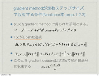 gradient methodが定数ステップサイズ
              で収束する条件(Nonlinear本 prop.1.2.3)

              {x_k}をgradient method で得られた系列とする。
              i.e. x k+1 = x k + α k d k ,where∇F(x k )'d k < 0

              F(x)がLipshitz連続

              ∃L > 0,∀x, y ∈ , ∇F(x) − ∇F(y) ≤ L x − y
                                      n


                                  2                        k 2                 2
              ∃c1 ,c2 ,c1 ∇F(x ) ≤ −∇F(x )'d , d
                              k                 k    k
                                                                 ≤ c2 ∇F(x )
                                                                          k



              このとき gradient descentは次のαで局所最適解
                                             c1 (2 − ε )
              に収束する                   ε ≤α ≤
                                                  L

12年5月24日木曜日                                                                        40
 