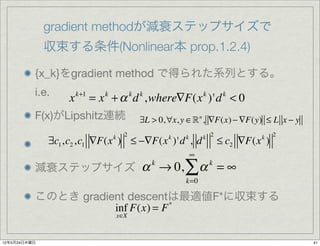 gradient methodが減衰ステップサイズで
              収束する条件(Nonlinear本 prop.1.2.4)

          {x_k}をgradient method で得られた系列とする。
          i.e.
                  x   k+1
                            = x + α d ,where∇F(x )'d < 0
                              k             k   k                   k        k


          F(x)がLipshitz連続                       ∃L > 0,∀x, y ∈ n , ∇F(x) − ∇F(y) ≤ L x − y
                                        2                           k 2                   2
              ∃c1 ,c2 ,c1 ∇F(x ) ≤ −∇F(x )'d , d
                                  k                     k   k
                                                                            ≤ c2 ∇F(x )
                                                                                     k

                                                                ∞
          減衰ステップサイズ α → 0,
                                                    k
                                                            ∑α          k
                                                                            =∞
                                                            k=0

          このとき gradient descentは最適値F*に収束する
                     inf F(x) = F *
                                      x∈X



12年5月24日木曜日                                                                                   41
 