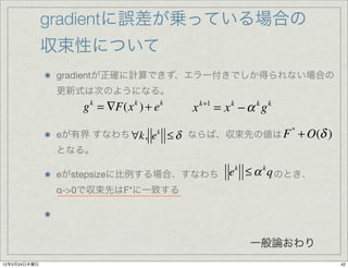 gradientに誤差が乗っている場合の
              収束性について
               gradientが正確に計算できず、エラー付きでしか得られない場合の
               更新式は次のようになる。
                   g = ∇F(x ) + e
                    k       k       k
                                           x   k+1
                                                     = x −α g
                                                       k    k   k



                                        ≤ δ ならば、収束先の値は F + O(δ )
                                                                    *
               eが有界 すなわち ∀k, e   k

               となる。

               eがstepsizeに比例する場合、すなわち                  ek ≤ α k q のとき、
               α->0で収束先はF*に一致する




                                                           一般論おわり
12年5月24日木曜日                                                              42
 