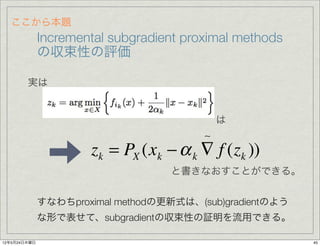 ここから本題
              Incremental subgradient proximal methods
              の収束性の評価

        実は


                                             は
                                         
                      zk = PX (xk − α k ∇ f (zk ))
                                   と書きなおすことができる。


              すなわちproximal methodの更新式は、(sub)gradientのよう
              な形で表せて、subgradientの収束性の証明を流用できる。

12年5月24日木曜日                                               45
 