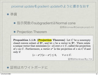 proximal updateをgradient updateのように書きなおす

          準備

                指示関数のsubgradientはNormal cone
                                      証明はconvex本Example prop5.4.0

                Projection Theorem




                                            証明はNonlinear本p.704


          証明はホワイトボードに
12年5月24日木曜日                                                         46
 