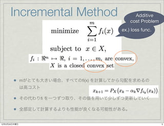 Incremental Method                      Additive
                                            cost Problem
                                        ex.) loss func.




              mがとても大きい場合、すべてのﬁ(x) を計算してから勾配を求めるの
              は高コスト

              その代わりﬁ を一つずつ取り、その値を用いて少しずつ更新していく

              全部足して計算するよりも性能が良くなる可能性がある。


12年5月24日木曜日                                                5
 