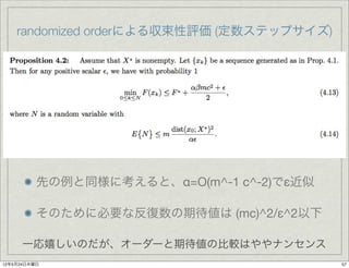 randomized orderによる収束性評価 (定数ステップサイズ)




          先の例と同様に考えると、α=O(m^-1 c^-2)でε近似

          そのために必要な反復数の期待値は (mc)^2/ε^2以下

      一応嬉しいのだが、オーダーと期待値の比較はややナンセンス
12年5月24日木曜日                                57
 