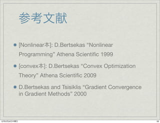 参考文献
              [Nonlinear本]: D.Bertsekas “Nonlinear
              Programming” Athena Scientiﬁc 1999

              [convex本]: D.Bertsekas “Convex Optimization
              Theory” Athena Scientiﬁc 2009

              D.Bertsekas and Tsisiklis “Gradient Convergence
              in Gradient Methods” 2000



12年5月24日木曜日                                                     59
 