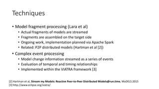 Techniques
• Model fragment processing (Lara et al)
• Actual fragments of models are streamed
• Fragments are assembled on the target side
• Ongoing work, implementation planned via Apache Spark
• Related: P2P distributed models (Hartman et al [2])
• Complex event processing
• Model change information streamed as a series of events
• Evaluation of temporal and timing relationships
• Implemented within the VIATRA framework [3]
[2] Hartman et al, Stream my Models: Reactive Peer-to-Peer Distributed Models@run.time, MoDELS 2015
[3] http://www.eclipse.org/viatra/
 