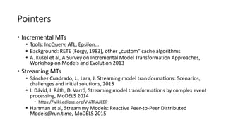 Pointers
• Incremental MTs
• Tools: IncQuery, ATL, Epsilon...
• Background: RETE (Forgy, 1983), other „custom” cache algorithms
• A. Kusel et al, A Survey on Incremental Model Transformation Approaches,
Workshop on Models and Evolution 2013
• Streaming MTs
• Sánchez Cuadrado, J., Lara, J, Streaming model transformations: Scenarios,
challenges and initial solutions, 2013
• I. Dávid, I. Ráth, D. Varró, Streaming model transformations by complex event
processing, MoDELS 2014
• https://wiki.eclipse.org/VIATRA/CEP
• Hartman et al, Stream my Models: Reactive Peer-to-Peer Distributed
Models@run.time, MoDELS 2015
 