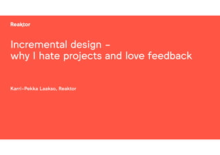 Incremental design -
why I hate projects and love feedback
Karri-Pekka Laakso, Reaktor
 