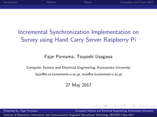 1/17
Introduction Method Result Conclusion and Future Work
Incremental Synchronization Implementation on
Survey using Hand Carry Server Raspberry Pi
Fajar Purnama, Tsuyoshi Usagawa
Computer Science and Electrical Engineering, Kumamoto University
fajar@st.cs.kumamoto-u.ac.jp, tuie@cs.kumamoto-u.ac.jp
27 May 2017
Presented by: Fajar Purnama Computer Science and Electrical Engineering, Kumamoto University
Institute of Electronics, Information and Communication Engineers Educational Technology (IEICEET) May 2017
 