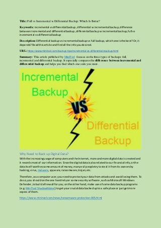 Title: Full vs Incremental vs Differential Backup: Which Is Better?
Keywords: incremental vsdifferentialbackup,differential vsincremental backup, difference
betweenincremental and differentialbackup,differential backupvsincremental backup,full vs
incremental vsdifferential backup
Description: Differential backupvsincremental backupvsfull backup,whichone isthe best?Or,it
depends?Readthisarticle andfindall the infoyoudesired.
URL: https://www.minitool.com/backup-tips/incremental-vs-differential-backup.html
Summary: This article published by MiniTool focuses on the three types of backups: full,
incremental and differential backup. It especially compares the difference between incremental and
differential backup and helps you find which one suits you most.
Why Need to Back up Digital Data?
Withthe increasingusage of computersandthe Internet,more andmore digital data iscreatedand
it recordsmostof our information.Since the digitaldata isalsorelatedtoour financial info,orthe
data itself worthessome amountof money,manyevil peopletrytosteal itfrom itsownersby
hacking,virus, malware,spyware, ransomware,trojan,etc.
Therefore,asa computeruser,youneedtoprotectyour data fromattacks and avoidlosingthem.To
do so,you shouldonthe one handrelyon some securitysoftware,suchas MicrosoftWindows
Defender,tobuild afirewallforyou;onthe otherhand,make use of some data backupprograms
(e.g. MiniTool ShadowMaker) togetyourcrucial data backedupto a safe place or justgetmore
copiesof them.
https://www.minitool.com/news/ransomware-protection-005.html
 