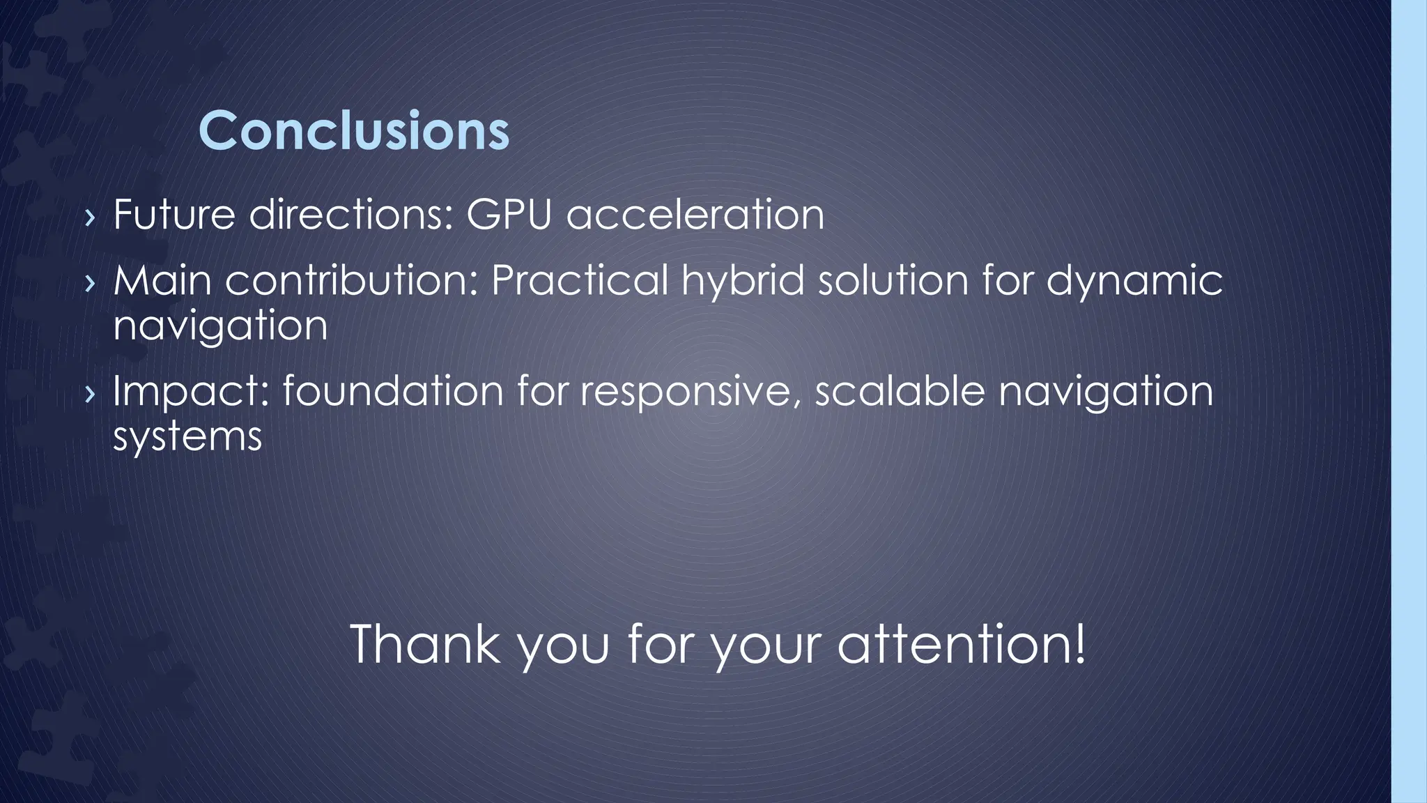 Conclusions
› Future directions: GPU acceleration
› Main contribution: Practical hybrid solution for dynamic
navigation
› Impact: foundation for responsive, scalable navigation
systems
Thank you for your attention!
 