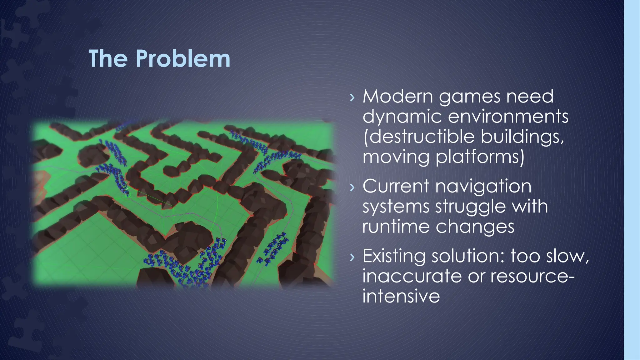 The Problem
› Modern games need
dynamic environments
(destructible buildings,
moving platforms)
› Current navigation
systems struggle with
runtime changes
› Existing solution: too slow,
inaccurate or resource-
intensive
 