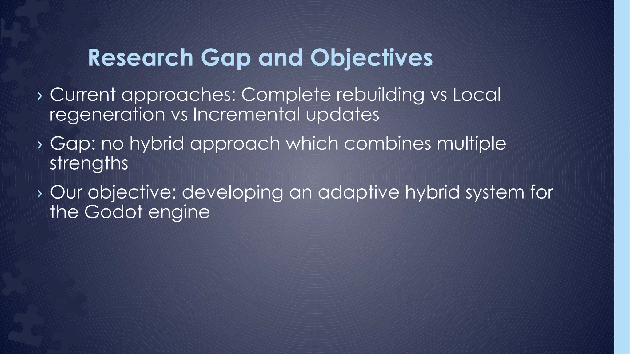 Research Gap and Objectives
› Current approaches: Complete rebuilding vs Local
regeneration vs Incremental updates
› Gap: no hybrid approach which combines multiple
strengths
› Our objective: developing an adaptive hybrid system for
the Godot engine
 