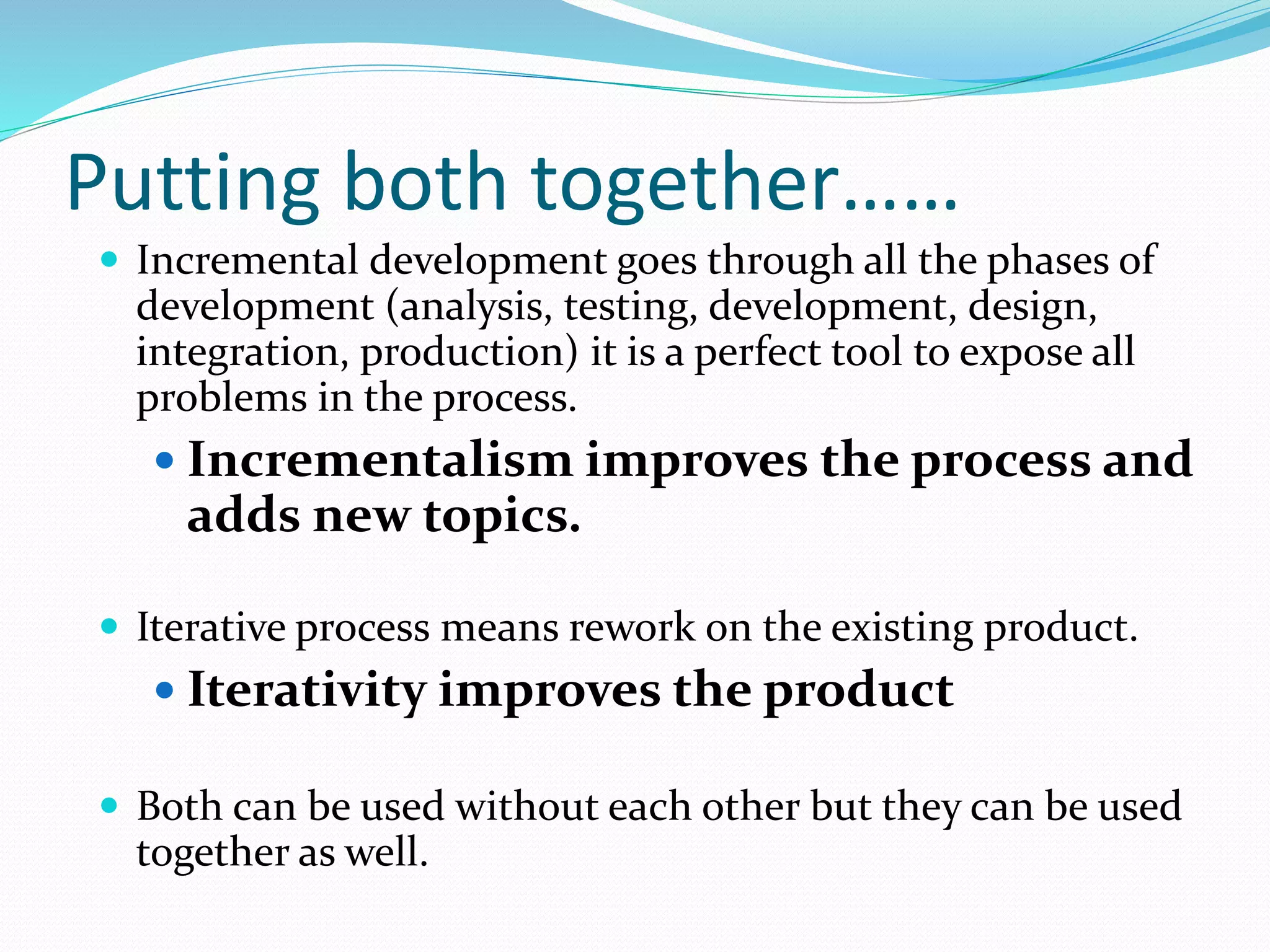 Putting both together……
 Incremental development goes through all the phases of
development (analysis, testing, development, design,
integration, production) it is a perfect tool to expose all
problems in the process.
 Incrementalism improves the process and
adds new topics.
 Iterative process means rework on the existing product.
 Iterativity improves the product
 Both can be used without each other but they can be used
together as well.
 