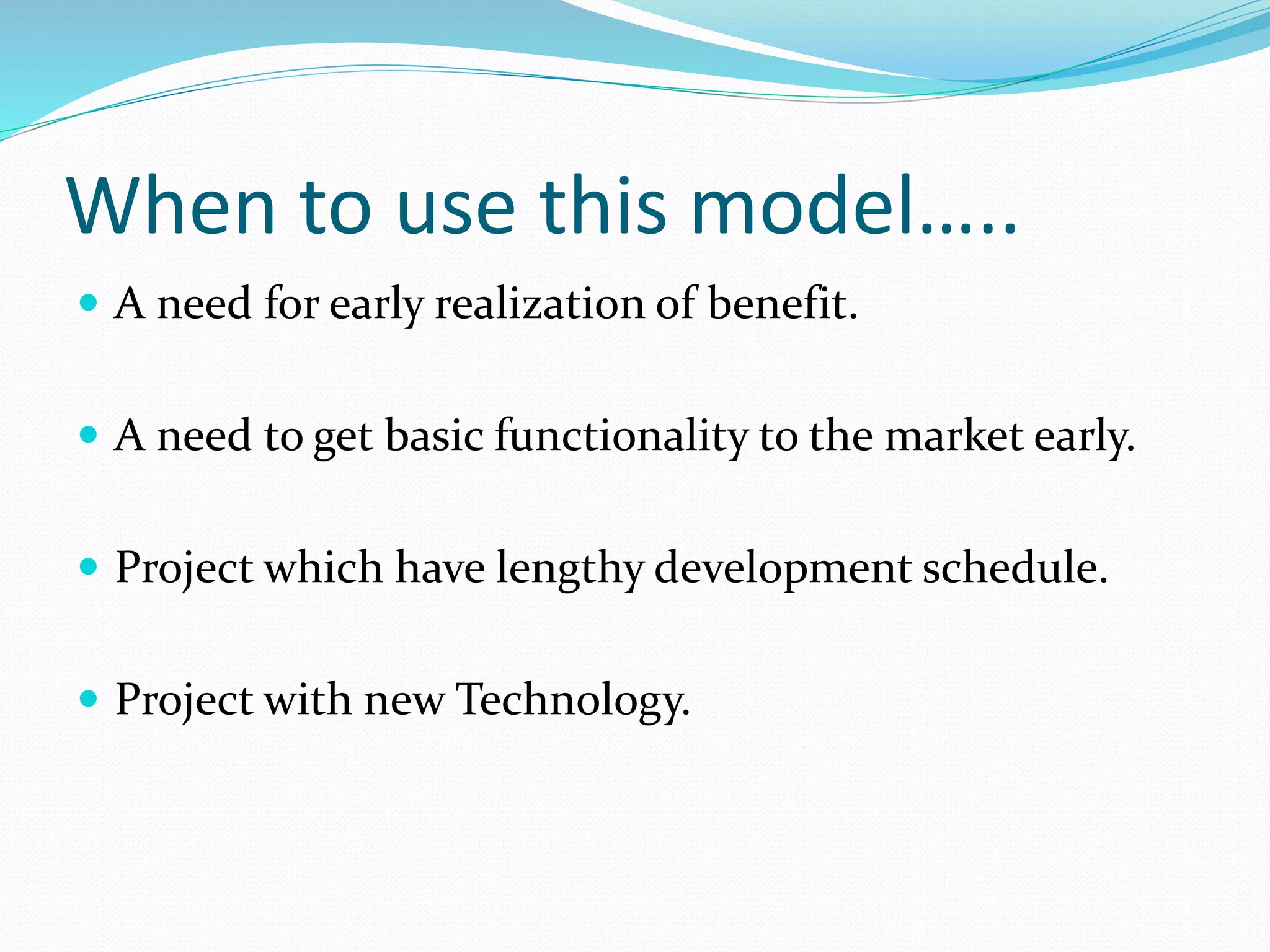 When to use this model…..
 A need for early realization of benefit.
 A need to get basic functionality to the market early.
 Project which have lengthy development schedule.
 Project with new Technology.
 