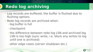Redo log archiving 13
• Log records are buffered, the buffer is flushed due to
flushing options
• Redo log records are archived when:
–log buffer is full
–checkpoint
–the difference between redo log LSN and archived log
LSN is too high (sync write, i.e. block any writes to log
until one is archived)
–other edge cases (server shutdown etc.)
 