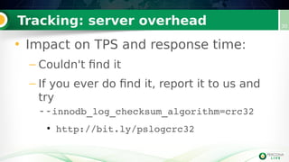 Tracking: server overhead 30
• Impact on TPS and response time:
– Couldn't find it
– If you ever do find it, report it to us and
try
--innodb_log_checksum_algorithm=crc32
●
http://bit.ly/pslogcrc32
 