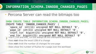 INFORMATION_SCHEMA.INNODB_CHANGED_PAGES 32
• Percona Server can read the bitmaps too
SHOW CREATE TABLE INFORMATION_SCHEMA.INNODB_CHANGED_PAGES;
CREATE TABLE `INNODB_CHANGED_PAGES` (
`space_id` int(11) unsigned NOT NULL DEFAULT '0',
`page_id` int(11) unsigned NOT NULL DEFAULT '0',
`start_lsn` bigint(21) unsigned NOT NULL DEFAULT '0',
`end_lsn` bigint(21) unsigned NOT NULL DEFAULT '0'
)
• start_lsn and end_lsn are always at the checkpoint boundary
• Does not show the exact LSN of a change
• Does not show the number of changes for one page
• Does show the number of flushes for a page over the workload
 