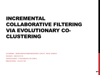 INCREMENTAL
COLLABORATIVE FILTERING
VIA EVOLUTIONARY CO-
CLUSTERING


AUTHORS / MOHAMMAD KHOSHNESHIN AND W. NICK STREET
SOURCE / RECSYS’10
AFFILIATION / UNIVERSITY OF IOWA
PRESENTER / ALLEN WU




                                                    1
 