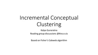 Incremental Conceptual
Clustering
Kalpa Gunaratna
Reading group discussions @Kno.e.sis
Based on Fisher’s Cobweb algorithm
 