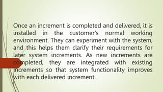Once an increment is completed and delivered, it is
installed in the customer’s normal working
environment. They can experiment with the system,
and this helps them clarify their requirements for
later system increments. As new increments are
completed, they are integrated with existing
increments so that system functionality improves
with each delivered increment.
 