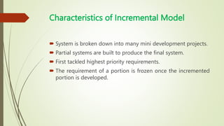 Characteristics of Incremental Model
 System is broken down into many mini development projects.
 Partial systems are built to produce the final system.
 First tackled highest priority requirements.
 The requirement of a portion is frozen once the incremented
portion is developed.
 