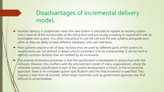 Disadvantages of incremental delivery
model.
 Iterative delivery is problematic when the new system is intended to replace an existing system.
Users need all of the functionality of the old system and are usually unwilling to experiment with an
incomplete new system. It is often impractical to use the old and the new systems alongside each
other as they are likely to have different databases and user interfaces.
 Most systems require a set of basic facilities that are used by different parts of the system. As
requirements are not defined in detail until an increment is to be implemented, it can be hard to
identify common facilities that are needed by all increments.
 The essence of iterative processes is that the specification is developed in conjunction with the
software. However, this conflicts with the procurement model of many organizations, where the
complete system specification is part of the system development contract. In the incremental
approach, there is no complete system specification until the final increment is specified. This
requires a new form of contract, which large customers such as government agencies may find
difficult to accommodate.
 