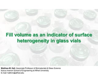 Fill volume as an indicator of surface
           heterogeneity in glass vials




Matthew M. Hall, Associate Professor of Biomaterials & Glass Science
Kazuo Inamori School of Engineering at Alfred University
E-mail: hallmm@alfred.edu
 