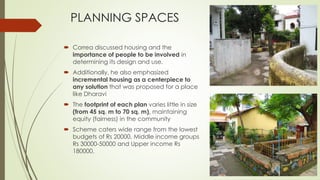 PLANNING SPACES 
 Correa discussed housing and the 
importance of people to be involved in 
determining its design and use. 
 Additionally, he also emphasized 
incremental housing as a centerpiece to 
any solution that was proposed for a place 
like Dharavi 
 The footprint of each plan varies little in size 
(from 45 sq. m to 70 sq. m), maintaining 
equity (fairness) in the community 
 Scheme caters wide range from the lowest 
budgets of Rs 20000, Middle income groups 
Rs 30000-50000 and Upper income Rs 
180000. 
 