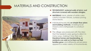 MATERIALS AND CONSTRUCTION 
 TECHNOLOGY: external walls of brick; roof 
structure covered with wooden shingles. 
 MATERIALS: brick, plaster of white color, 
colorful wooden fixtures, outdoor paving 
stone blocks. 
 Individual houses rely on simple floor plans 
and building methods, enabling local 
masons and craftspeople to construct 
them. 
 The village was produced with the idea 
that the residents were going to alter it in 
many ways, making it truly their own, 
therefore homes are freestanding, so 
residents can add on to them as their 
families grow; and differently priced plans 
appeal to a wide variety of income levels. 
 