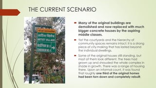 THE CURRENT SCENARIO 
 Many of the original buildings are 
demolished and now replaced with much 
bigger concrete houses by the aspiring 
middle classes. 
 Yet the courtyards and the hierarchy of 
community spaces remains intact: it is a strong 
piece of city-making that has lasted beyond 
the individual dwellings. 
 Some of the original houses still standing, but 
most of them look different. The trees had 
grown up and shrouded the whole complex in 
shade in growth. There was a range of housing 
there. Upon an informal count, it was found 
that roughly one third of the original homes 
had been torn down and completely rebuilt. 
 