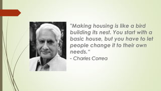 "Making housing is like a bird 
building its nest. You start with a 
basic house, but you have to let 
people change it to their own 
needs.“ 
- Charles Correa 
 
